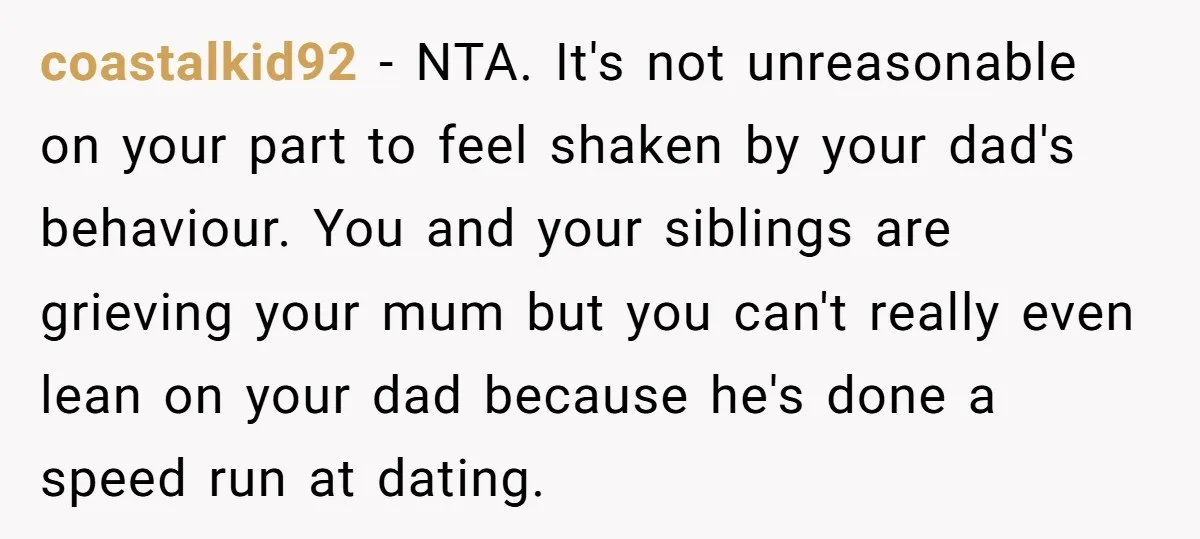 coastalkid92 − NTA. It's not unreasonable on your part to feel shaken by your dad's behaviour. You and your siblings are grieving your mum but you can't really even lean...