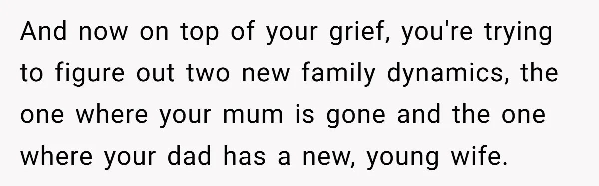 And now on top of your grief, you're trying to figure out two new family dynamics, the one where your mum is gone and the one where your dad has...