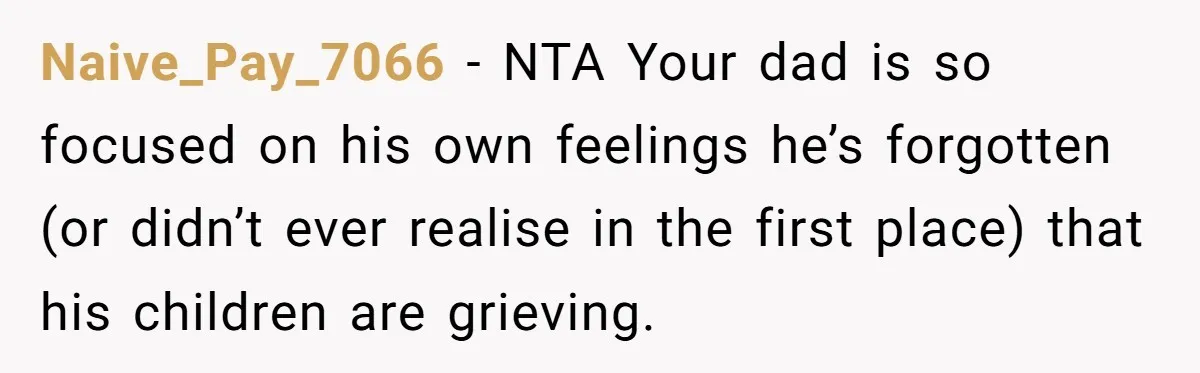 Naive_Pay_7066 − NTA Your dad is so focused on his own feelings he’s forgotten (or didn’t ever realise in the first place) that his children are grieving.
