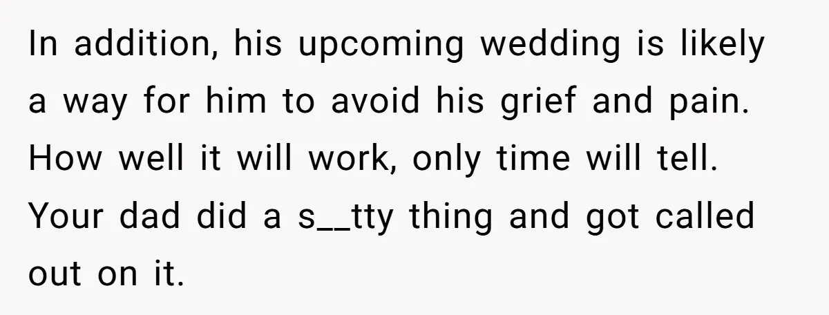 In addition, his upcoming wedding is likely a way for him to avoid his grief and pain. How well it will work, only time will tell. Your dad did a...
