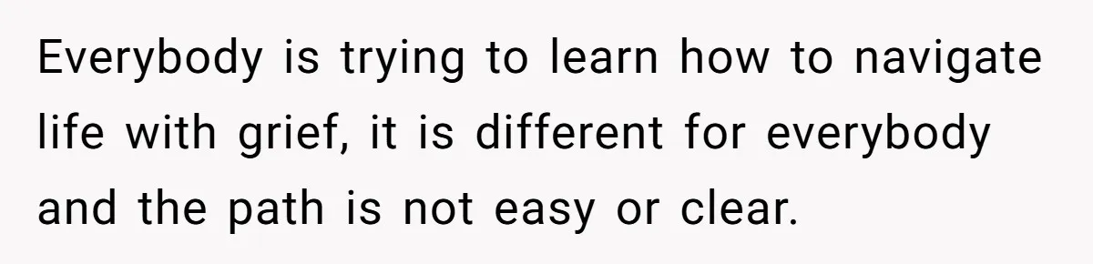 Everybody is trying to learn how to navigate life with grief, it is different for everybody and the path is not easy or clear.