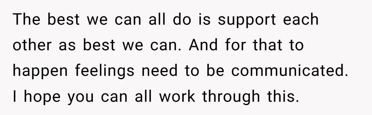 The best we can all do is support each other as best we can. And for that to happen feelings need to be communicated. I hope you can all work...