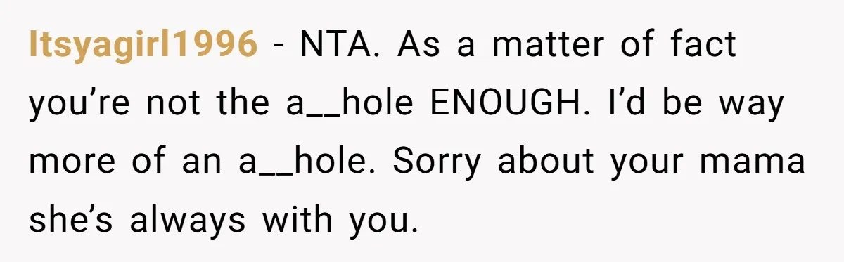 Itsyagirl1996 − NTA. As a matter of fact you’re not the a__hole ENOUGH. I’d be way more of an a__hole. Sorry about your mama she’s always with you.