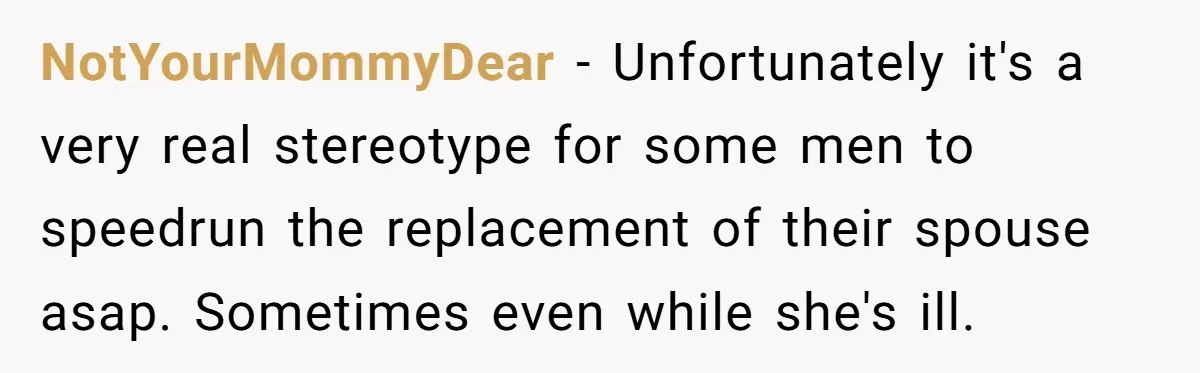 NotYourMommyDear − Unfortunately it's a very real stereotype for some men to speedrun the replacement of their spouse asap. Sometimes even while she's ill.