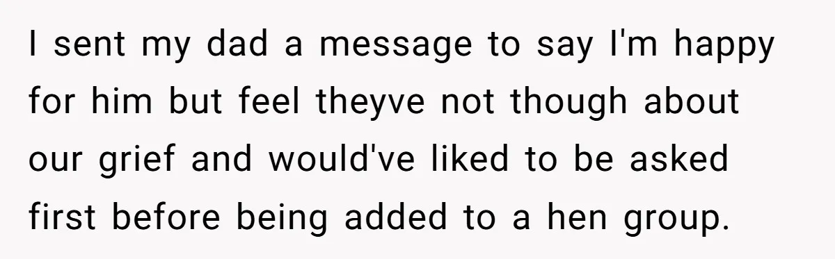 I sent my dad a message to say I'm happy for him but feel theyve not though about our grief and would've liked to be asked first before being added...