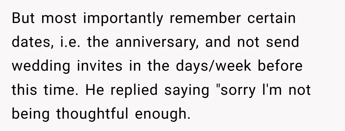 But most importantly remember certain dates, i.e. the anniversary, and not send wedding invites in the days/week before this time. He replied saying "sorry l'm not being thoughtful enough.