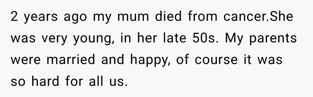 2 years ago my mum died from cancer.She was very young, in her late 50s. My parents were married and happy, of course it was so hard for all us.