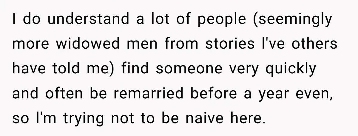 I do understand a lot of people (seemingly more widowed men from stories l've others have told me) find someone very quickly and often be remarried before a year even,...