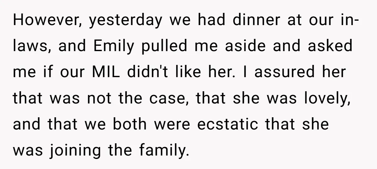 However, yesterday we had dinner at our in-laws, and Emily pulled me aside and asked me if our MIL didn't like her. I assured her that was not the case,...