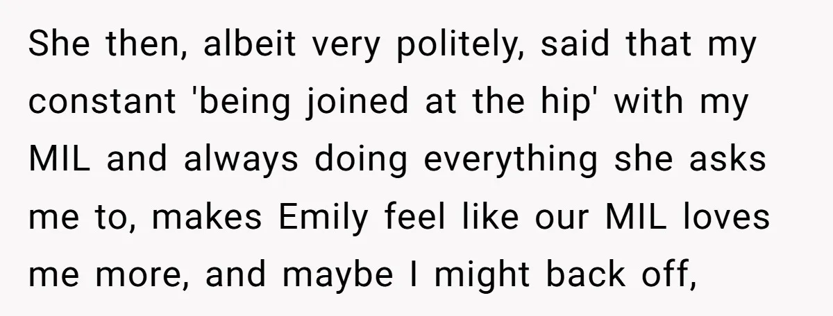 She then, albeit very politely, said that my constant 'being joined at the hip' with my MIL and always doing everything she asks me to, makes Emily feel like our...