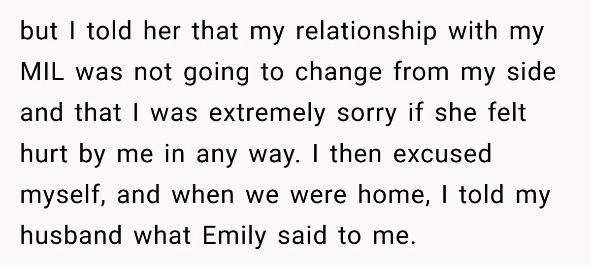 but I told her that my relationship with my MIL was not going to change from my side and that I was extremely sorry if she felt hurt by me...