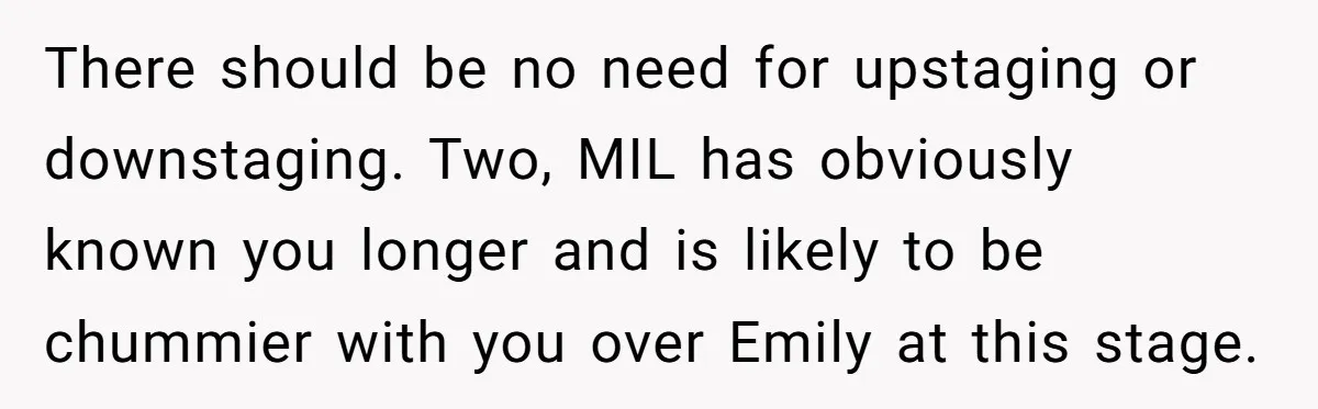 There should be no need for upstaging or downstaging. Two, MIL has obviously known you longer and is likely to be chummier with you over Emily at this stage.