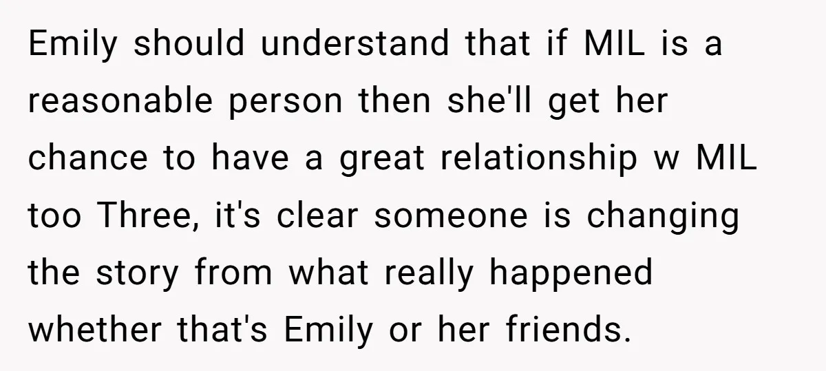 Emily should understand that if MIL is a reasonable person then she'll get her chance to have a great relationship w MIL too Three, it's clear someone is changing the...