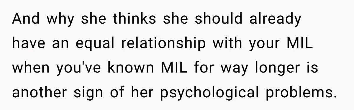 And why she thinks she should already have an equal relationship with your MIL when you've known MIL for way longer is another sign of her psychological problems.