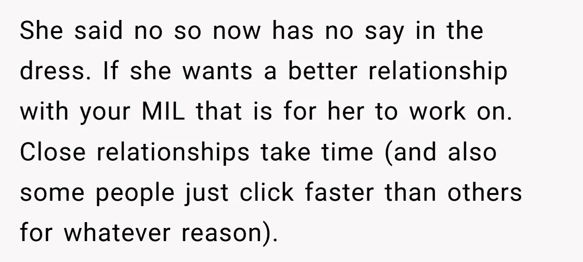 She said no so now has no say in the dress. If she wants a better relationship with your MIL that is for her to work on. Close relationships take...