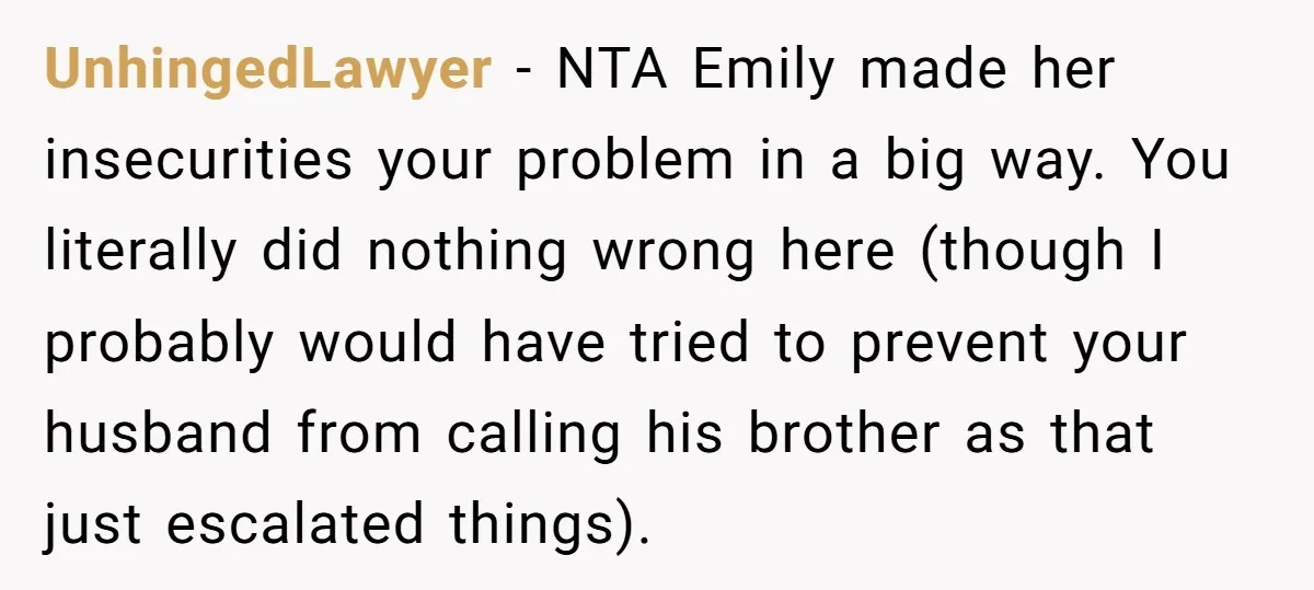 UnhingedLawyer − NTA Emily made her insecurities your problem in a big way. You literally did nothing wrong here (though I probably would have tried to prevent your husband from...