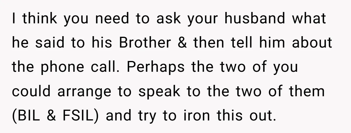 I think you need to ask your husband what he said to his Brother & then tell him about the phone call. Perhaps the two of you could arrange to...
