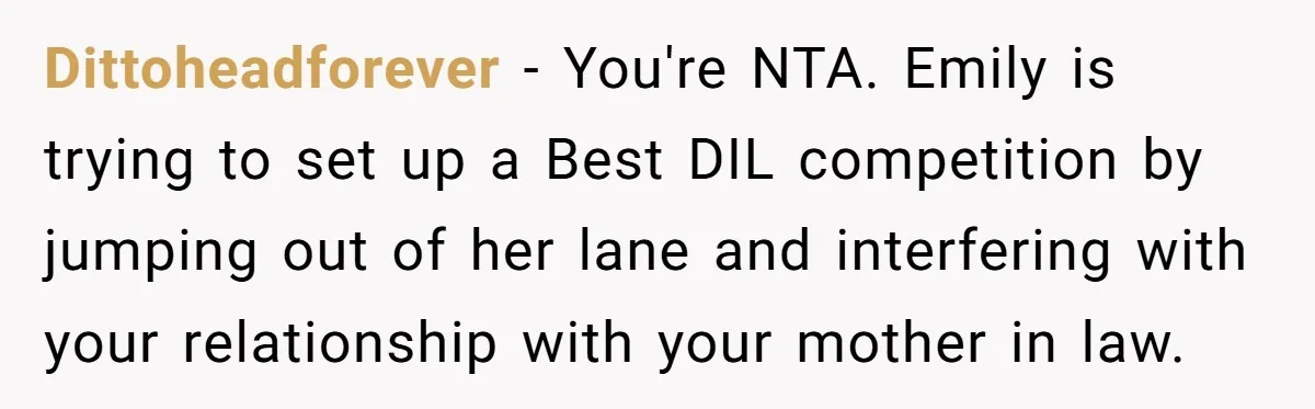 Dittoheadforever − You're NTA. Emily is trying to set up a Best DIL competition by jumping out of her lane and interfering with your relationship with your mother in law.