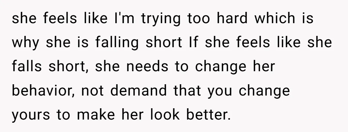 she feels like I'm trying too hard which is why she is falling short If she feels like she falls short, she needs to change her behavior, not demand that...