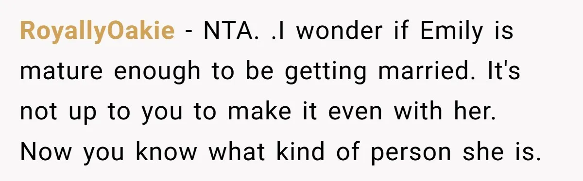 RoyallyOakie − NTA. .I wonder if Emily is mature enough to be getting married. It's not up to you to make it even with her. Now you know what kind...
