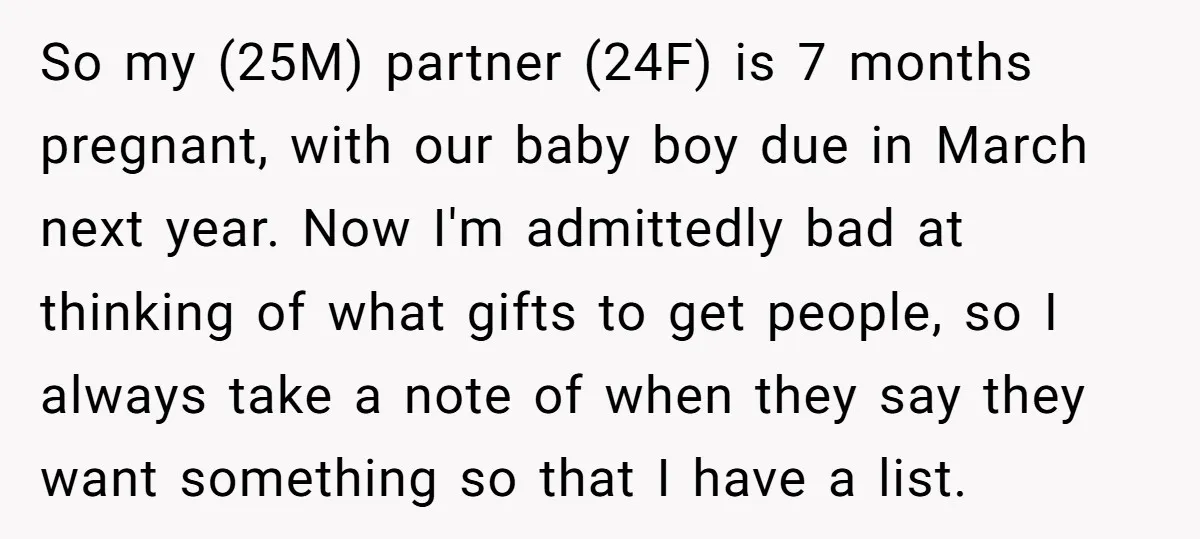 So my (25M) partner (24F) is 7 months pregnant, with our baby boy due in March next year. Now I'm admittedly bad at thinking of what gifts to get people,...