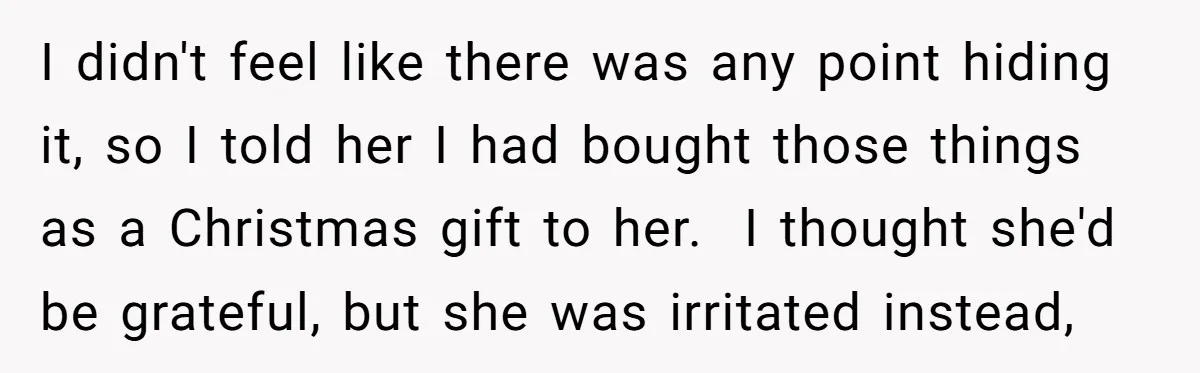 I didn't feel like there was any point hiding it, so I told her I had bought those things as a Christmas gift to her. I thought she'd be grateful,...