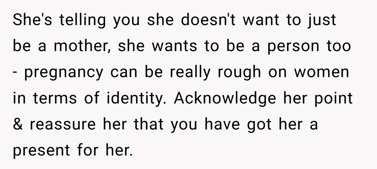 She's telling you she doesn't want to just be a mother, she wants to be a person too - pregnancy can be really rough on women in terms of identity....