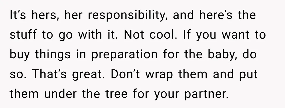It’s hers, her responsibility, and here’s the stuff to go with it. Not cool. If you want to buy things in preparation for the baby, do so. That’s great. Don’t...