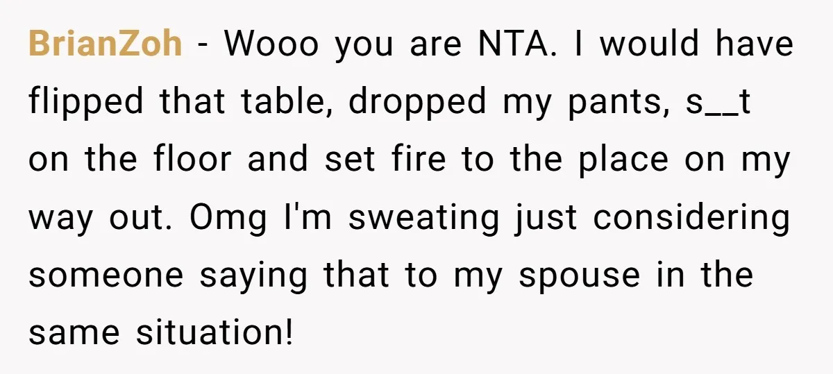 BrianZoh − Wooo you are NTA. I would have flipped that table, dropped my pants, s__t on the floor and set fire to the place on my way out. Omg...