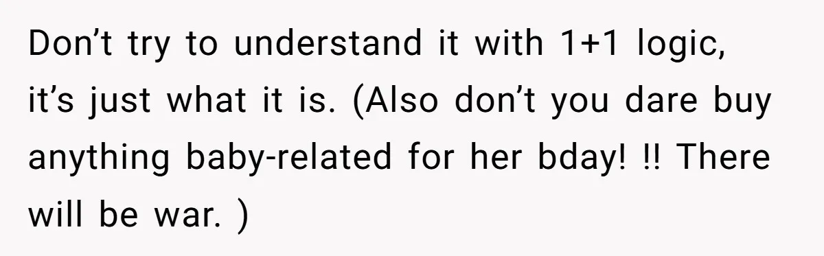 Don’t try to understand it with 1+1 logic, it’s just what it is. (Also don’t you dare buy anything baby-related for her bday! !! There will be war. )
