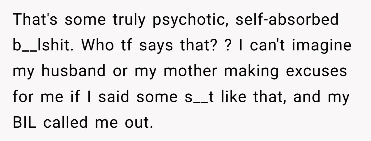 That's some truly psychotic, self-absorbed b__lshit. Who tf says that? ? I can't imagine my husband or my mother making excuses for me if I said some s__t like that,...