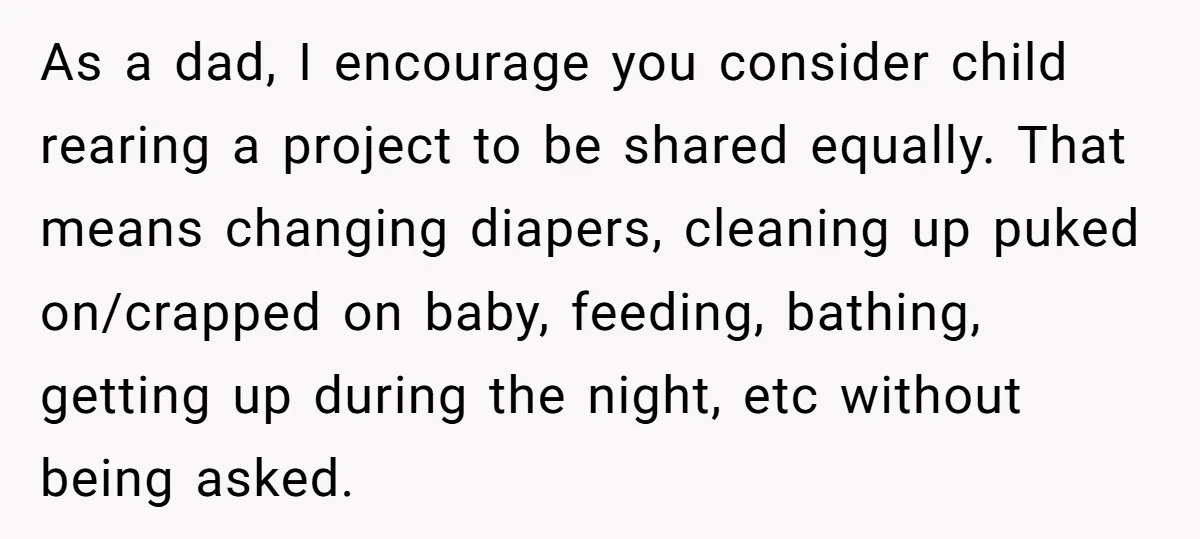As a dad, I encourage you consider child rearing a project to be shared equally. That means changing diapers, cleaning up puked on/crapped on baby, feeding, bathing, getting up during...