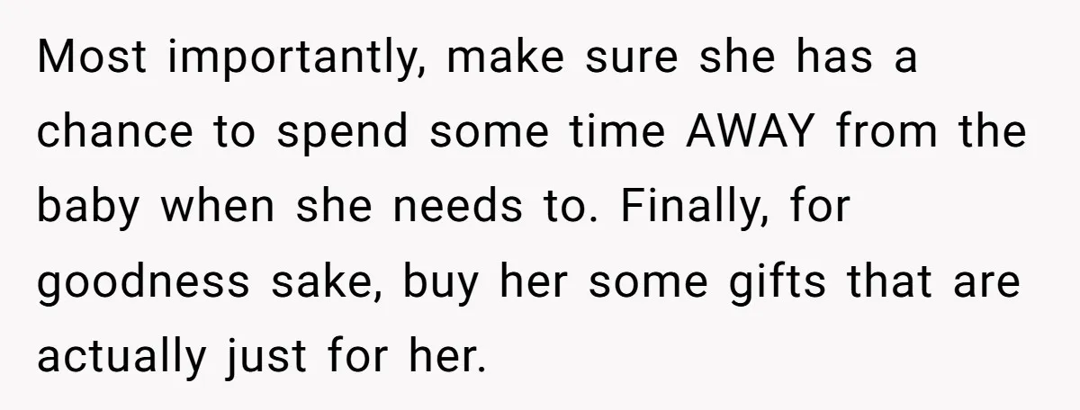 Most importantly, make sure she has a chance to spend some time AWAY from the baby when she needs to. Finally, for goodness sake, buy her some gifts that are...