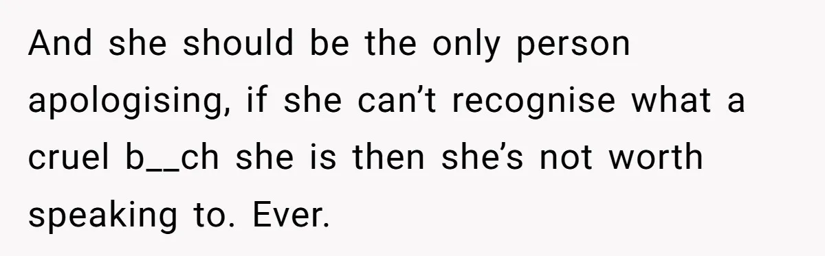 And she should be the only person apologising, if she can’t recognise what a cruel b__ch she is then she’s not worth speaking to. Ever.