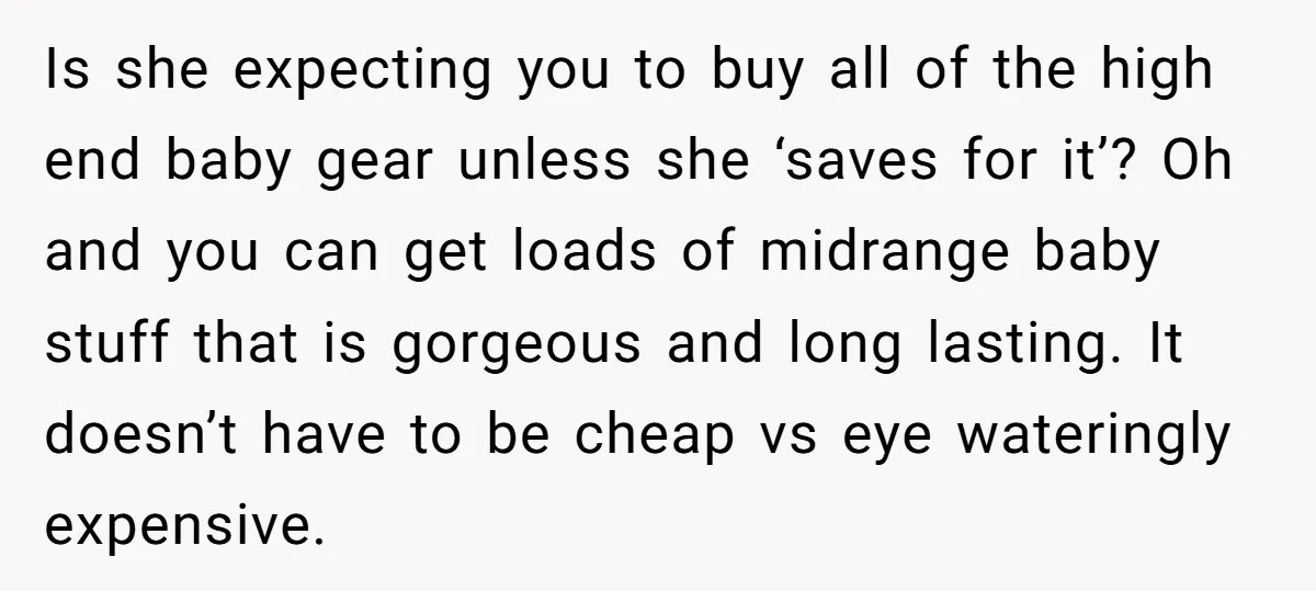 Is she expecting you to buy all of the high end baby gear unless she ‘saves for it’? Oh and you can get loads of midrange baby stuff that is...