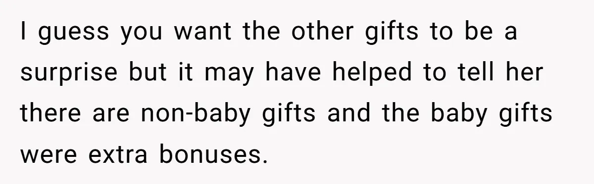 I guess you want the other gifts to be a surprise but it may have helped to tell her there are non-baby gifts and the baby gifts were extra bonuses.