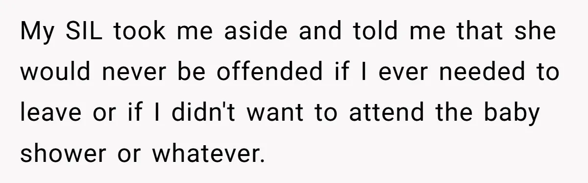 My SIL took me aside and told me that she would never be offended if I ever needed to leave or if I didn't want to attend the baby shower...