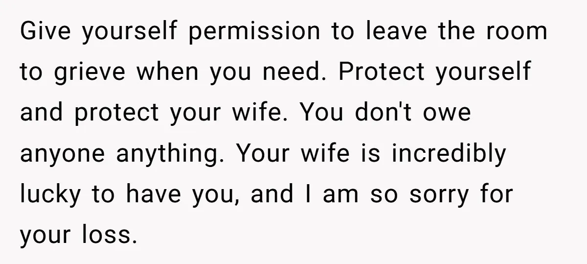 Give yourself permission to leave the room to grieve when you need. Protect yourself and protect your wife. You don't owe anyone anything. Your wife is incredibly lucky to have...