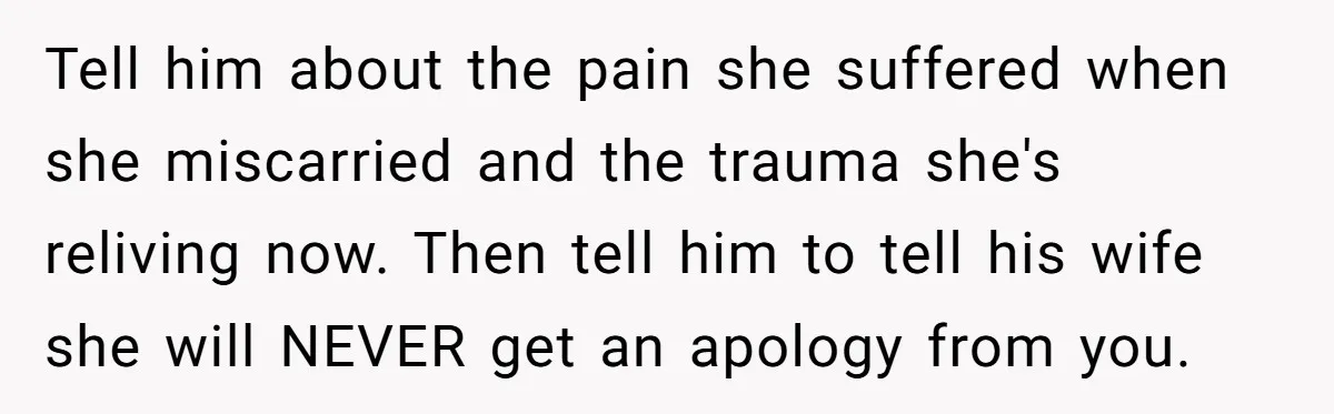 Tell him about the pain she suffered when she miscarried and the trauma she's reliving now. Then tell him to tell his wife she will NEVER get an apology from...