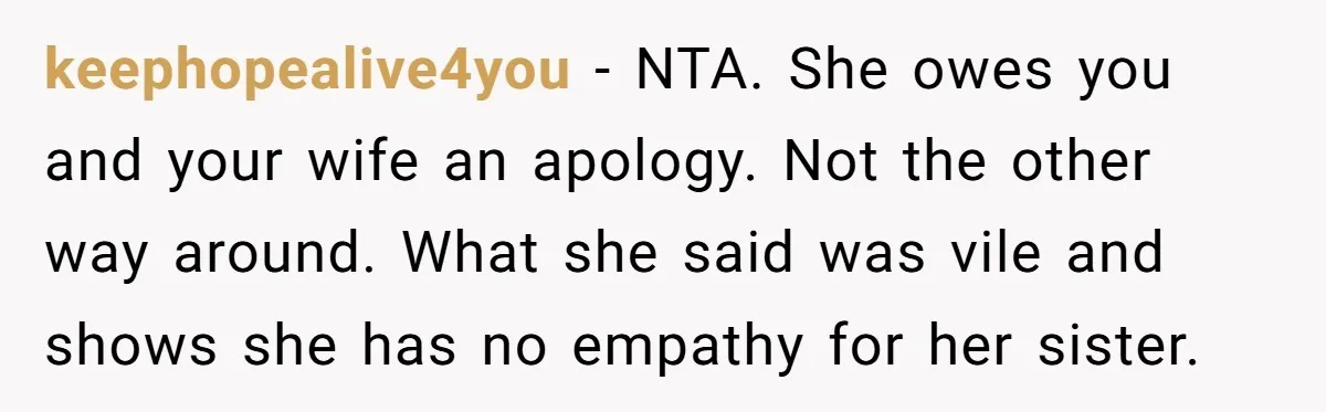keephopealive4you − NTA. She owes you and your wife an apology. Not the other way around. What she said was vile and shows she has no empathy for her sister.