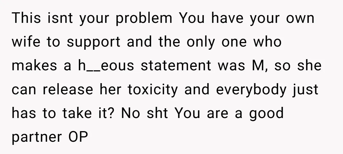This isnt your problem You have your own wife to support and the only one who makes a h__eous statement was M, so she can release her toxicity and everybody...