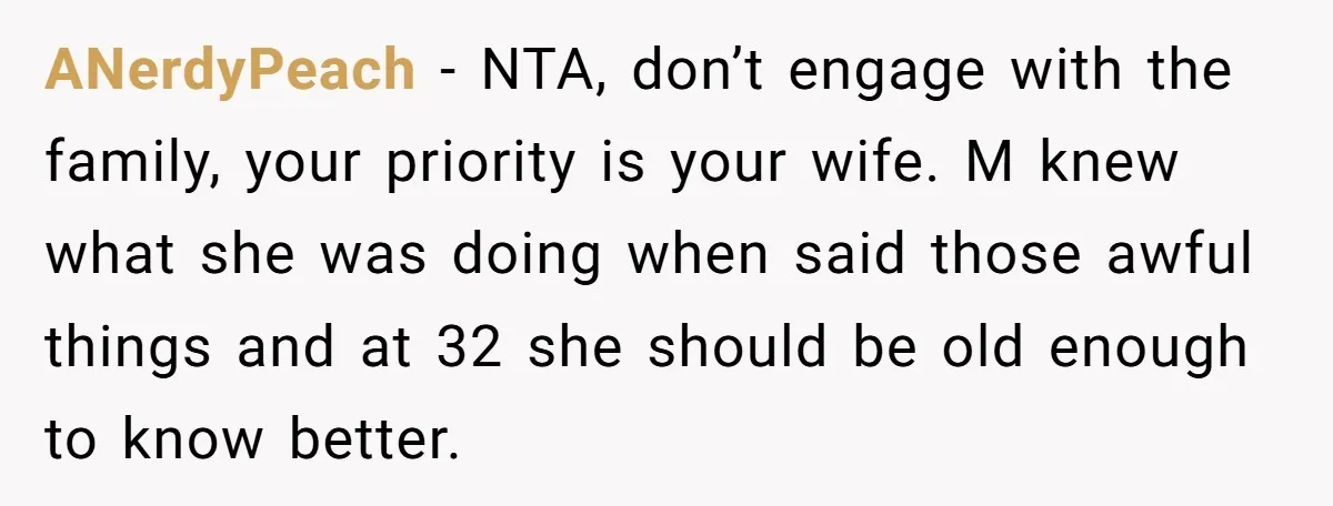ANerdyPeach − NTA, don’t engage with the family, your priority is your wife. M knew what she was doing when said those awful things and at 32 she should be...