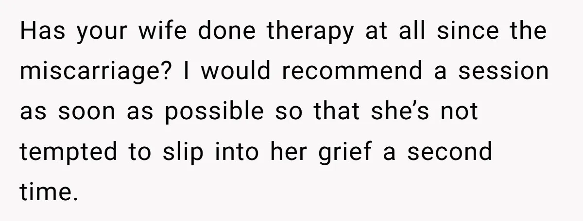 Has your wife done therapy at all since the miscarriage? I would recommend a session as soon as possible so that she’s not tempted to slip into her grief a...