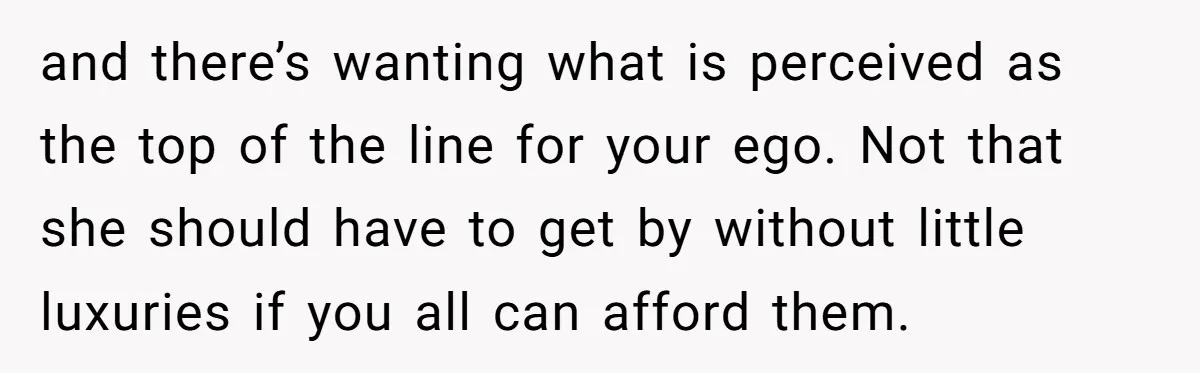 and there’s wanting what is perceived as the top of the line for your ego. Not that she should have to get by without little luxuries if you all can...