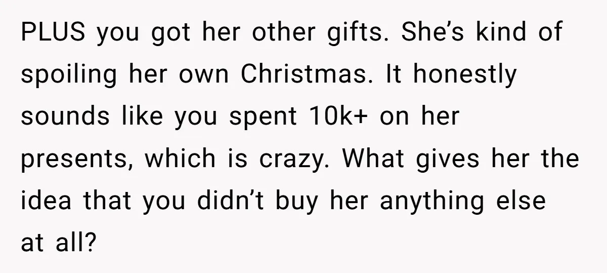 PLUS you got her other gifts. She’s kind of spoiling her own Christmas. It honestly sounds like you spent 10k+ on her presents, which is crazy. What gives her the...