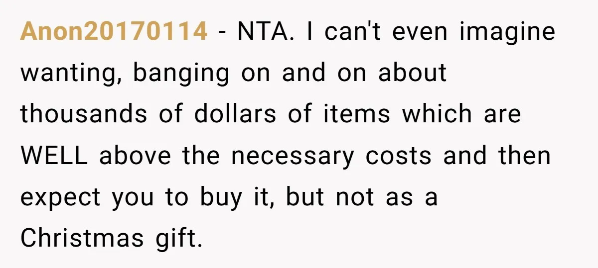 Anon20170114 − NTA. I can't even imagine wanting, banging on and on about thousands of dollars of items which are WELL above the necessary costs and then expect you to...
