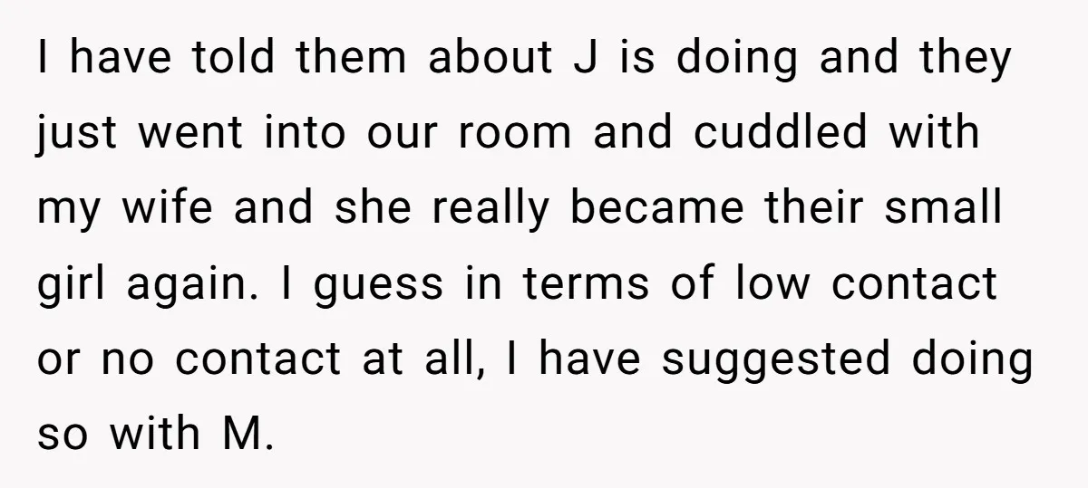 I have told them about J is doing and they just went into our room and cuddled with my wife and she really became their small girl again. I guess...