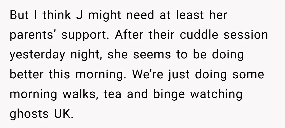 But I think J might need at least her parents’ support. After their cuddle session yesterday night, she seems to be doing better this morning. We’re just doing some morning...