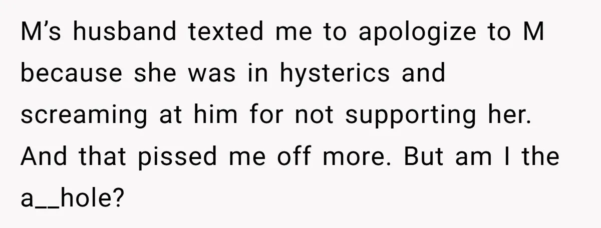 M’s husband texted me to apologize to M because she was in hysterics and screaming at him for not supporting her. And that pissed me off more. But am I...