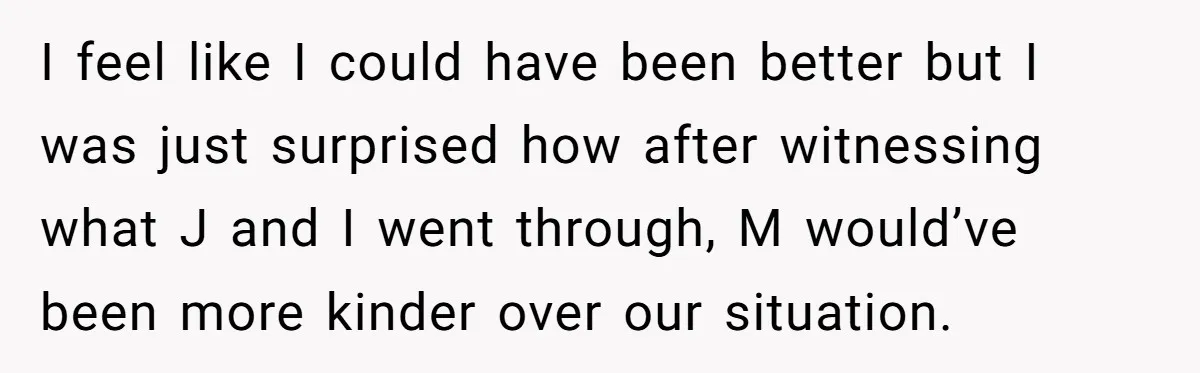 I feel like I could have been better but I was just surprised how after witnessing what J and I went through, M would’ve been more kinder over our situation.